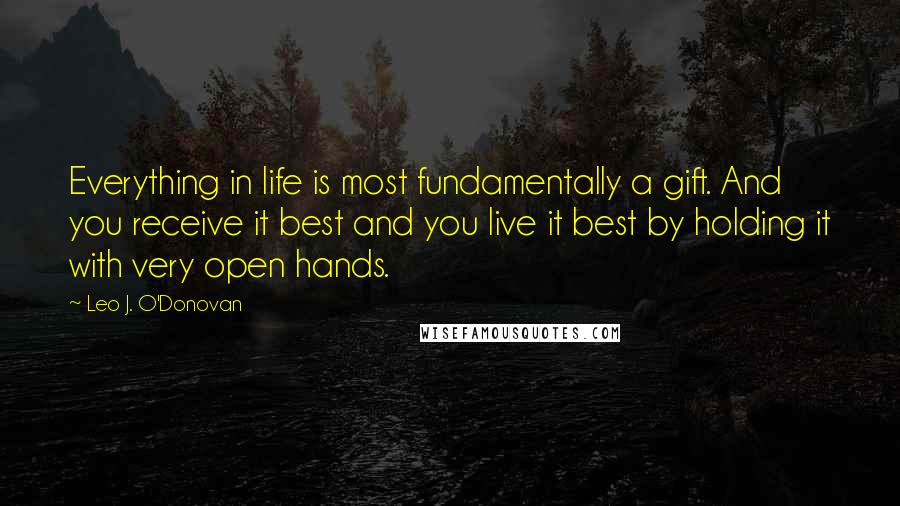 Leo J. O'Donovan Quotes: Everything in life is most fundamentally a gift. And you receive it best and you live it best by holding it with very open hands.