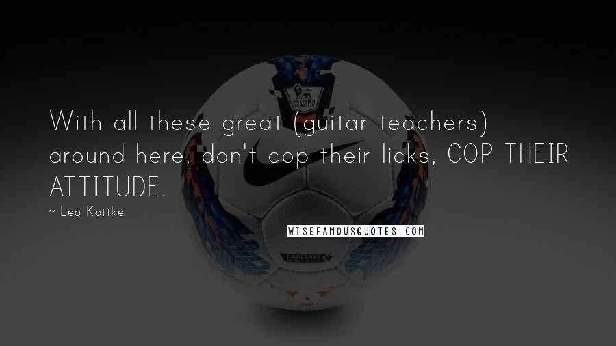 Leo Kottke Quotes: With all these great (guitar teachers) around here, don't cop their licks, COP THEIR ATTITUDE.