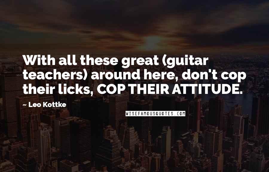 Leo Kottke Quotes: With all these great (guitar teachers) around here, don't cop their licks, COP THEIR ATTITUDE.