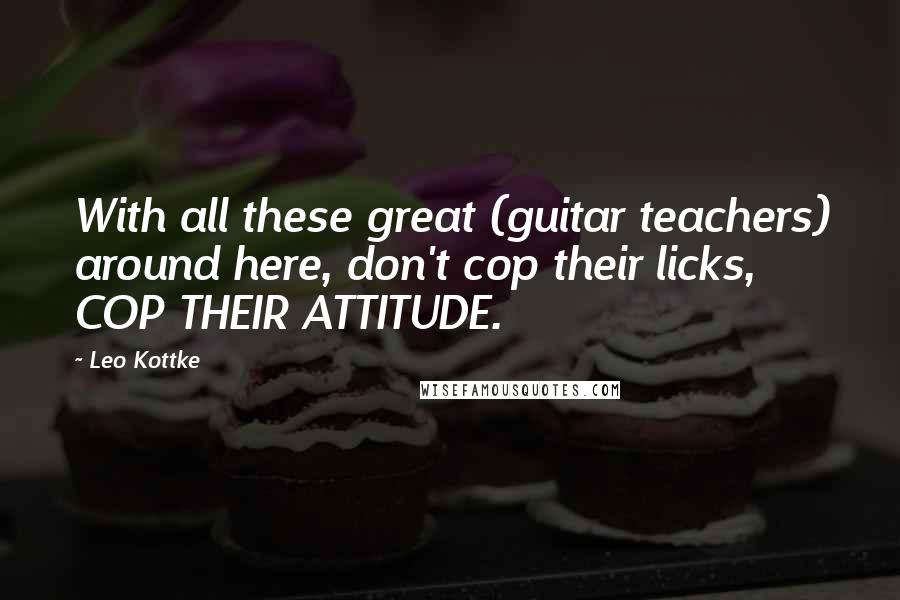 Leo Kottke Quotes: With all these great (guitar teachers) around here, don't cop their licks, COP THEIR ATTITUDE.