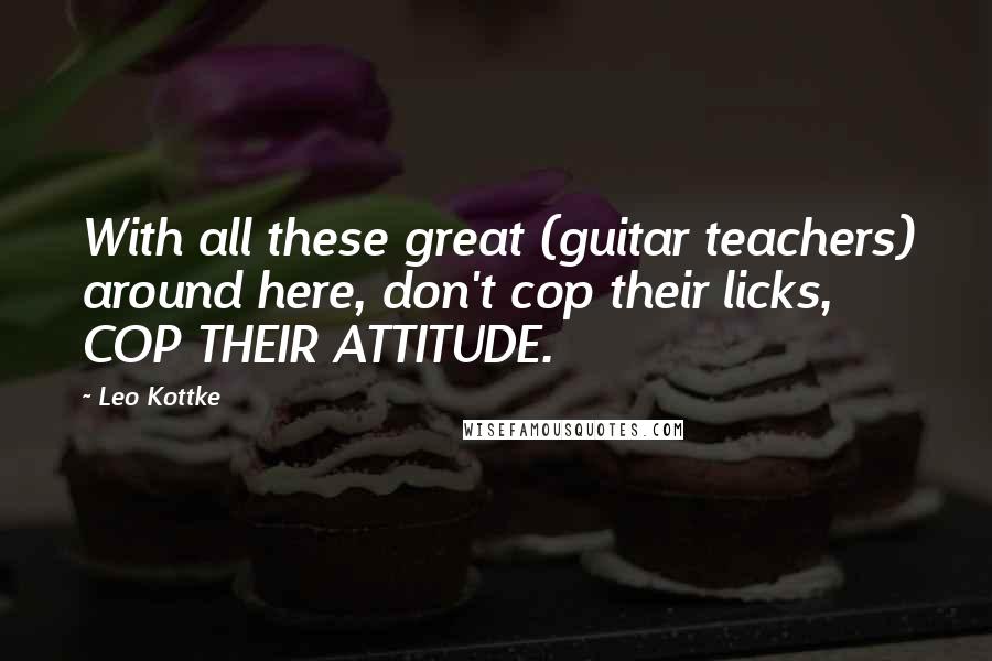 Leo Kottke Quotes: With all these great (guitar teachers) around here, don't cop their licks, COP THEIR ATTITUDE.