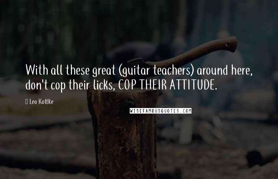 Leo Kottke Quotes: With all these great (guitar teachers) around here, don't cop their licks, COP THEIR ATTITUDE.