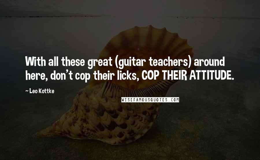 Leo Kottke Quotes: With all these great (guitar teachers) around here, don't cop their licks, COP THEIR ATTITUDE.