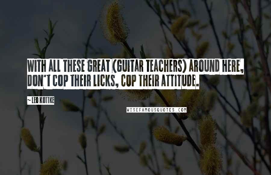 Leo Kottke Quotes: With all these great (guitar teachers) around here, don't cop their licks, COP THEIR ATTITUDE.