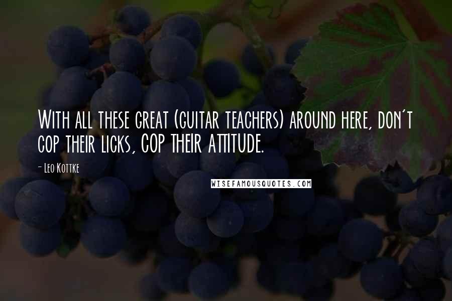 Leo Kottke Quotes: With all these great (guitar teachers) around here, don't cop their licks, COP THEIR ATTITUDE.