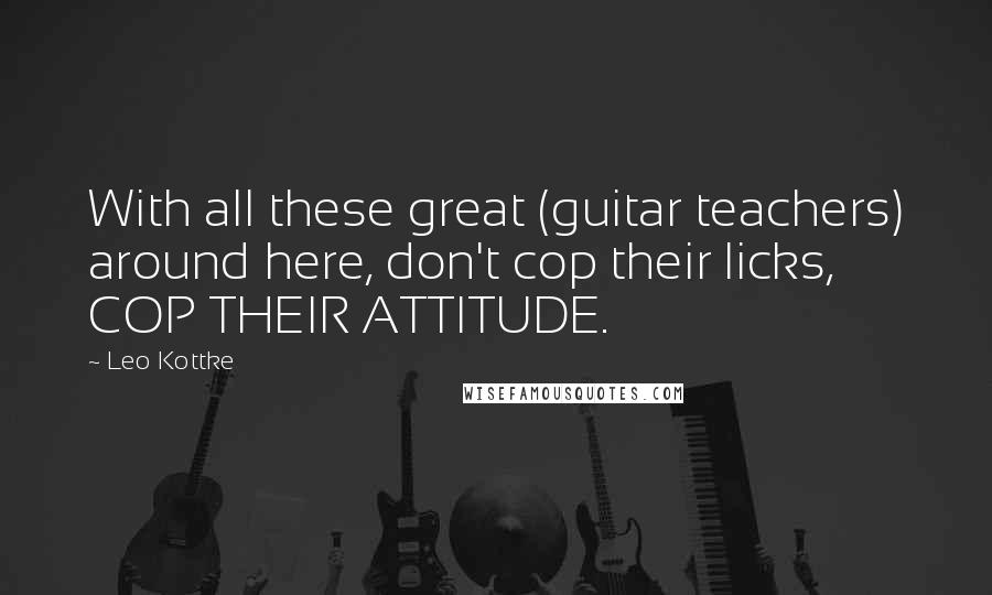 Leo Kottke Quotes: With all these great (guitar teachers) around here, don't cop their licks, COP THEIR ATTITUDE.