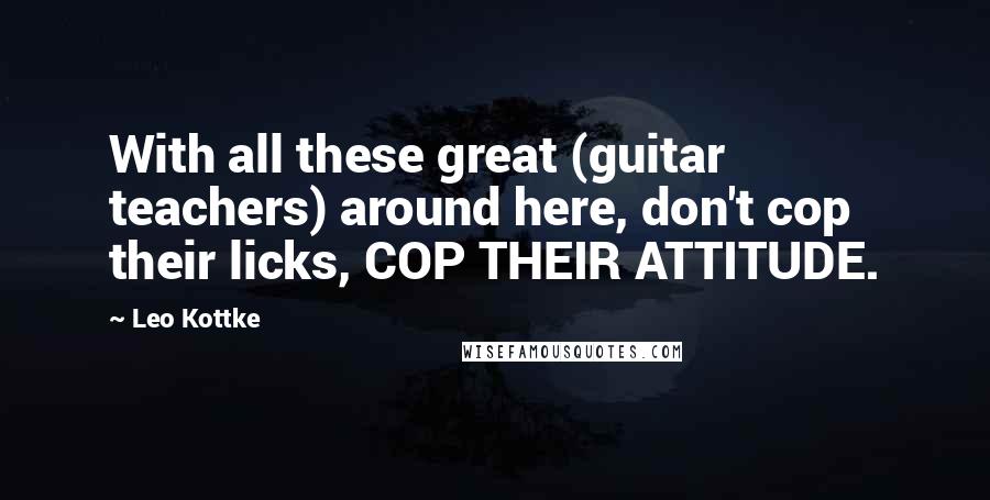 Leo Kottke Quotes: With all these great (guitar teachers) around here, don't cop their licks, COP THEIR ATTITUDE.