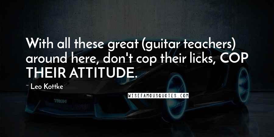 Leo Kottke Quotes: With all these great (guitar teachers) around here, don't cop their licks, COP THEIR ATTITUDE.