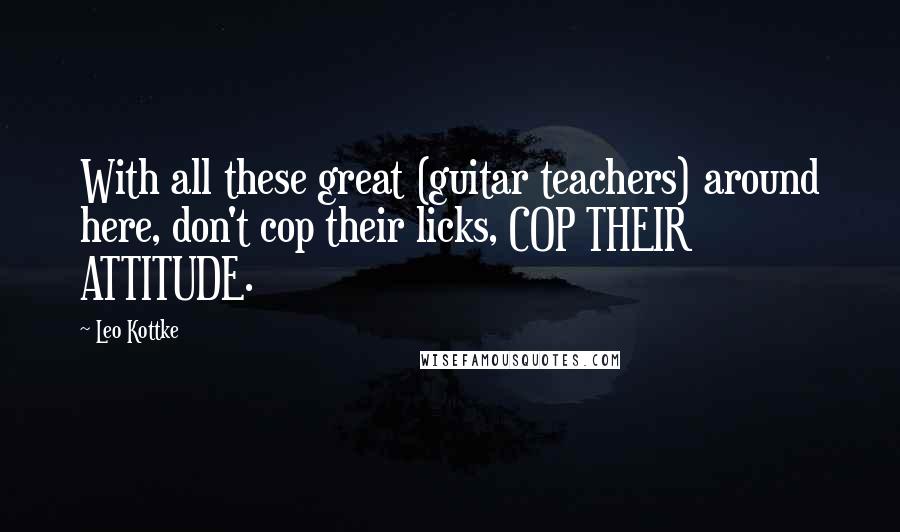 Leo Kottke Quotes: With all these great (guitar teachers) around here, don't cop their licks, COP THEIR ATTITUDE.