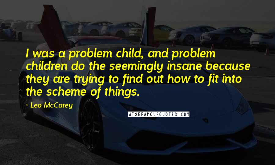 Leo McCarey Quotes: I was a problem child, and problem children do the seemingly insane because they are trying to find out how to fit into the scheme of things.