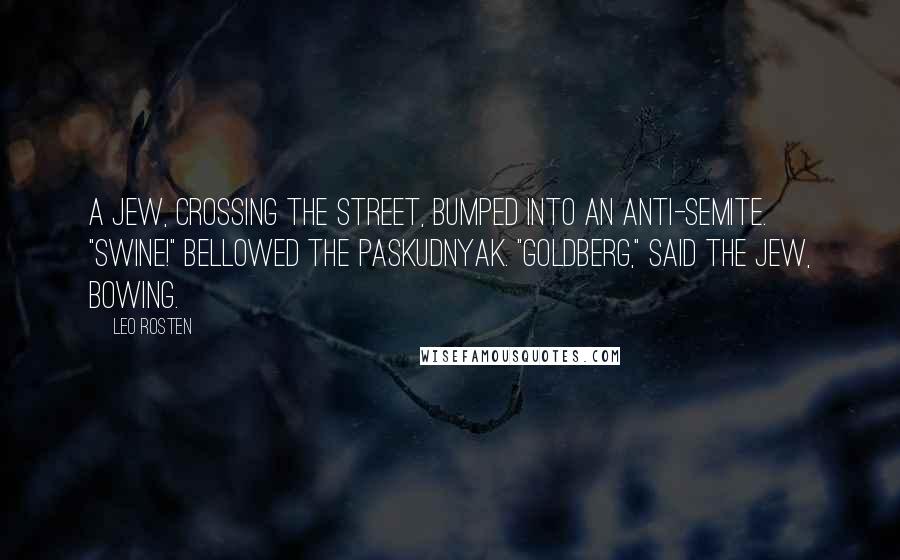 Leo Rosten Quotes: A Jew, crossing the street, bumped into an anti-Semite. "Swine!" bellowed the paskudnyak. "Goldberg," said the Jew, bowing.