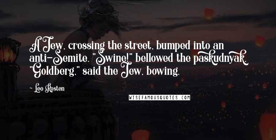 Leo Rosten Quotes: A Jew, crossing the street, bumped into an anti-Semite. "Swine!" bellowed the paskudnyak. "Goldberg," said the Jew, bowing.