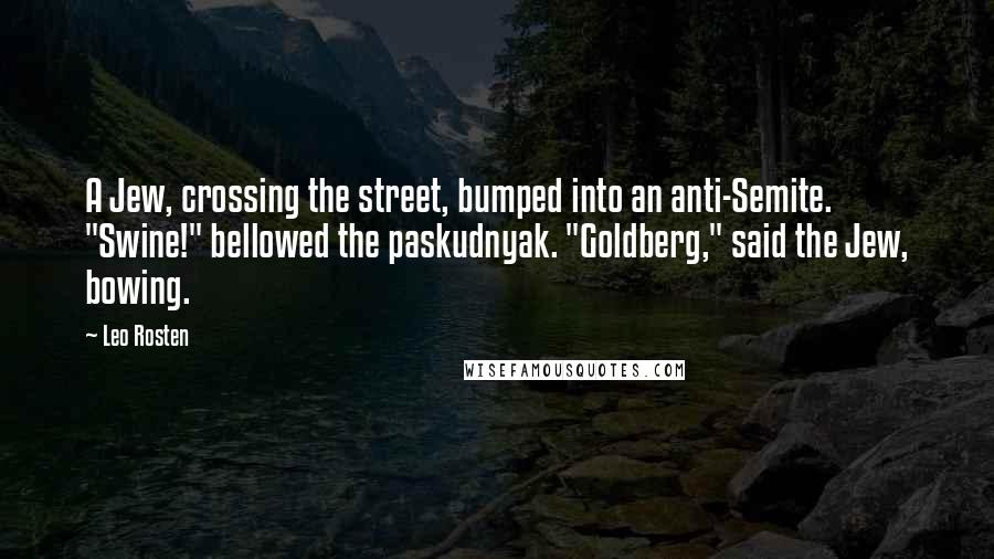 Leo Rosten Quotes: A Jew, crossing the street, bumped into an anti-Semite. "Swine!" bellowed the paskudnyak. "Goldberg," said the Jew, bowing.