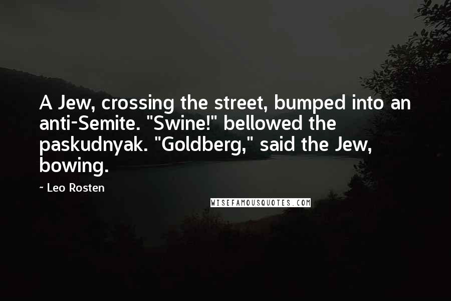 Leo Rosten Quotes: A Jew, crossing the street, bumped into an anti-Semite. "Swine!" bellowed the paskudnyak. "Goldberg," said the Jew, bowing.