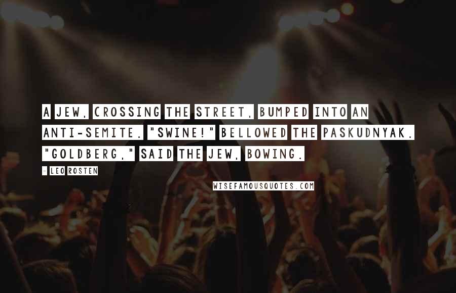 Leo Rosten Quotes: A Jew, crossing the street, bumped into an anti-Semite. "Swine!" bellowed the paskudnyak. "Goldberg," said the Jew, bowing.