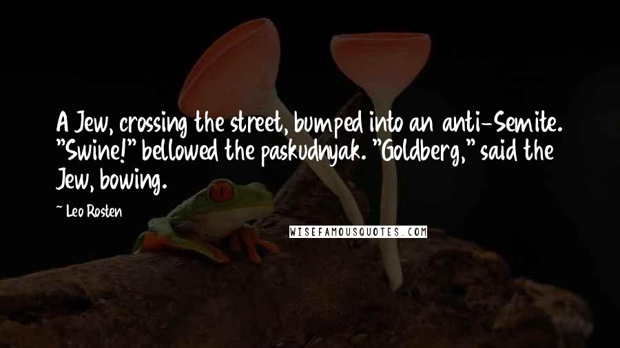 Leo Rosten Quotes: A Jew, crossing the street, bumped into an anti-Semite. "Swine!" bellowed the paskudnyak. "Goldberg," said the Jew, bowing.