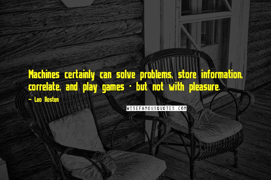 Leo Rosten Quotes: Machines certainly can solve problems, store information, correlate, and play games - but not with pleasure.