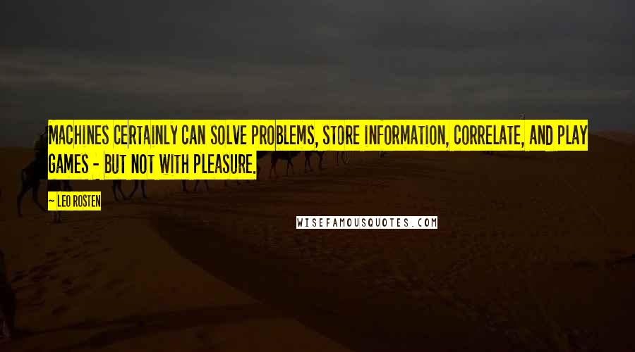 Leo Rosten Quotes: Machines certainly can solve problems, store information, correlate, and play games - but not with pleasure.