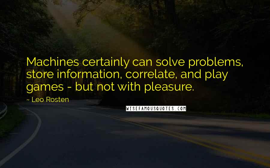Leo Rosten Quotes: Machines certainly can solve problems, store information, correlate, and play games - but not with pleasure.