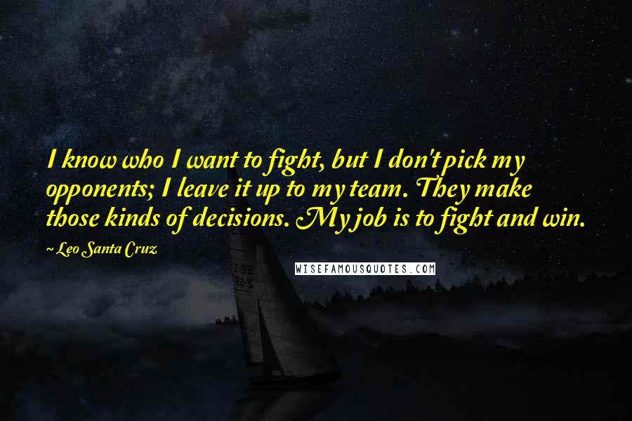 Leo Santa Cruz Quotes: I know who I want to fight, but I don't pick my opponents; I leave it up to my team. They make those kinds of decisions. My job is to fight and win.