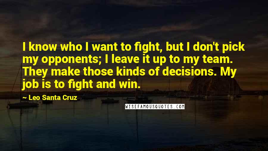 Leo Santa Cruz Quotes: I know who I want to fight, but I don't pick my opponents; I leave it up to my team. They make those kinds of decisions. My job is to fight and win.