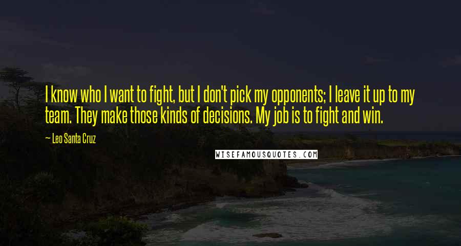 Leo Santa Cruz Quotes: I know who I want to fight, but I don't pick my opponents; I leave it up to my team. They make those kinds of decisions. My job is to fight and win.