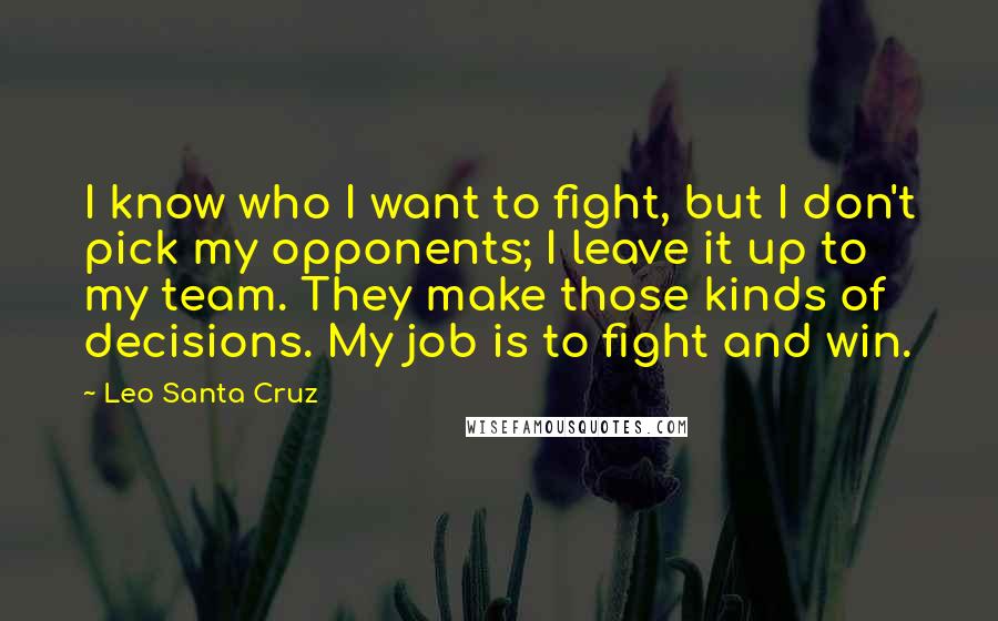 Leo Santa Cruz Quotes: I know who I want to fight, but I don't pick my opponents; I leave it up to my team. They make those kinds of decisions. My job is to fight and win.