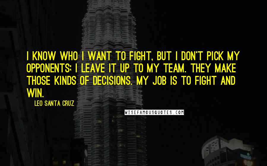 Leo Santa Cruz Quotes: I know who I want to fight, but I don't pick my opponents; I leave it up to my team. They make those kinds of decisions. My job is to fight and win.