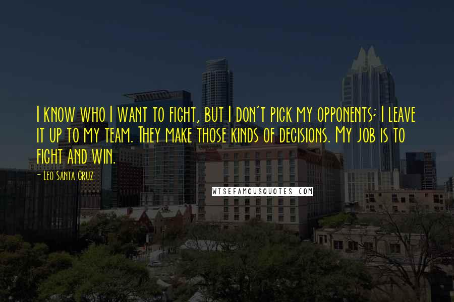 Leo Santa Cruz Quotes: I know who I want to fight, but I don't pick my opponents; I leave it up to my team. They make those kinds of decisions. My job is to fight and win.