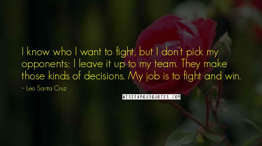 Leo Santa Cruz Quotes: I know who I want to fight, but I don't pick my opponents; I leave it up to my team. They make those kinds of decisions. My job is to fight and win.