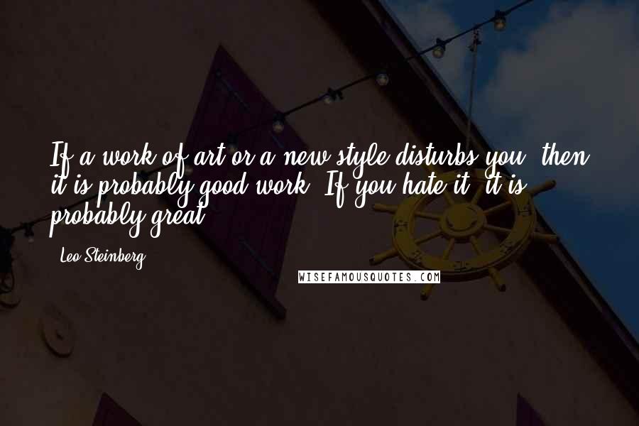 Leo Steinberg Quotes: If a work of art or a new style disturbs you, then it is probably good work. If you hate it, it is probably great.