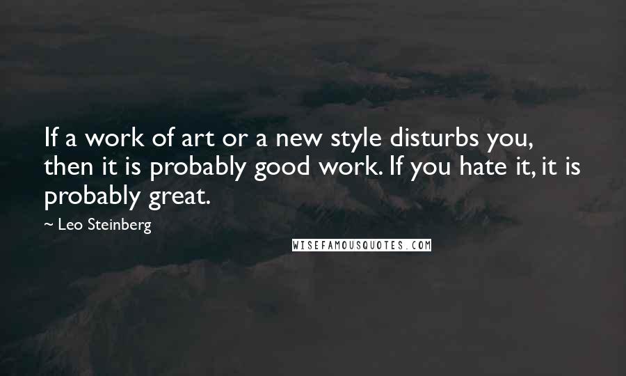 Leo Steinberg Quotes: If a work of art or a new style disturbs you, then it is probably good work. If you hate it, it is probably great.