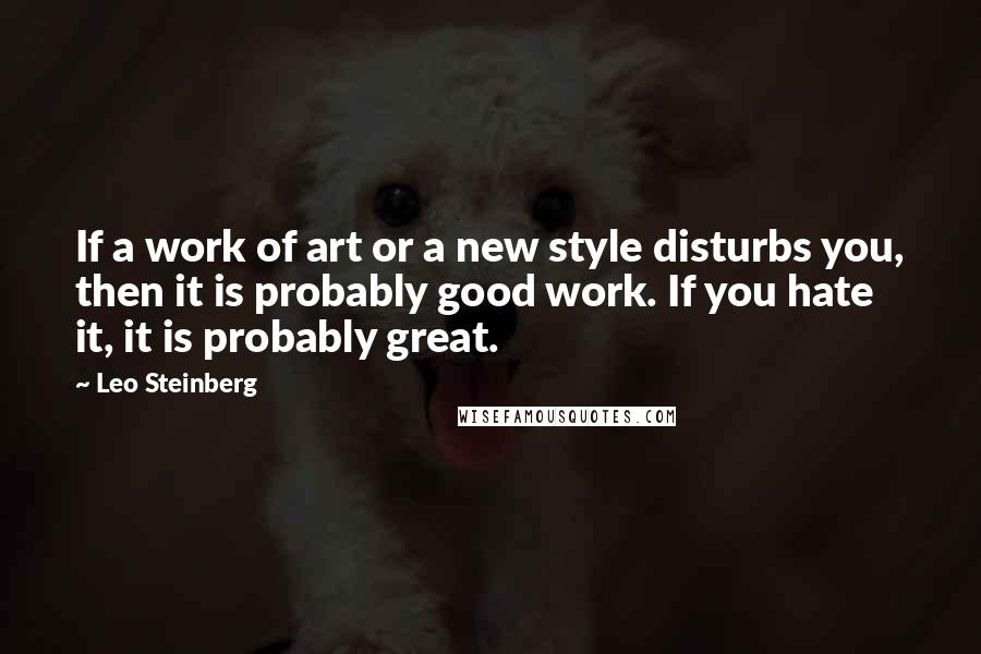 Leo Steinberg Quotes: If a work of art or a new style disturbs you, then it is probably good work. If you hate it, it is probably great.