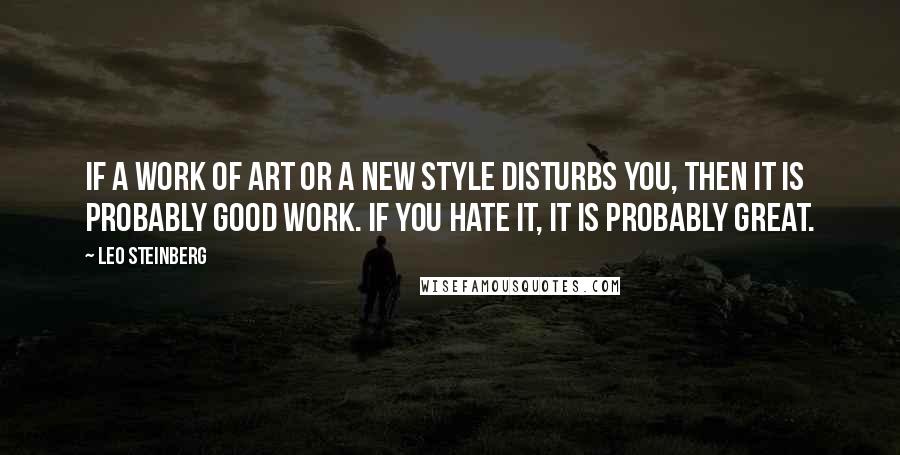 Leo Steinberg Quotes: If a work of art or a new style disturbs you, then it is probably good work. If you hate it, it is probably great.