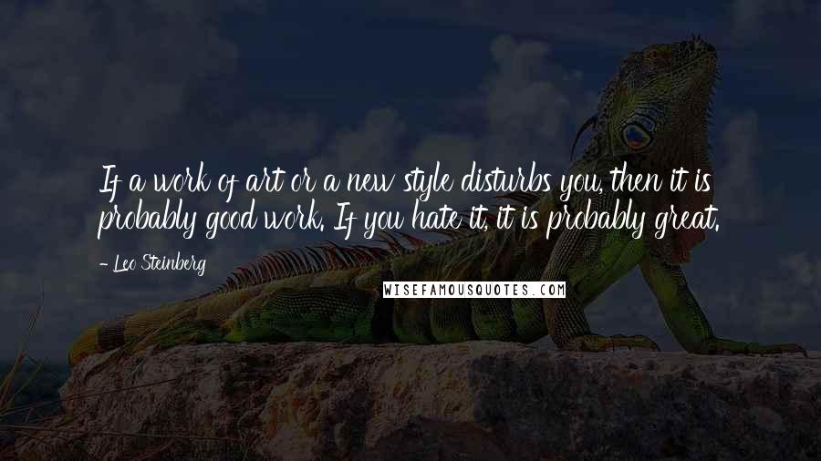 Leo Steinberg Quotes: If a work of art or a new style disturbs you, then it is probably good work. If you hate it, it is probably great.