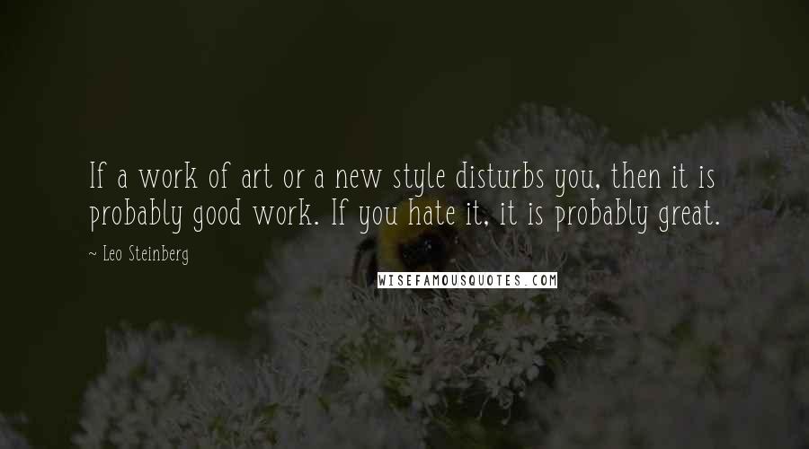 Leo Steinberg Quotes: If a work of art or a new style disturbs you, then it is probably good work. If you hate it, it is probably great.