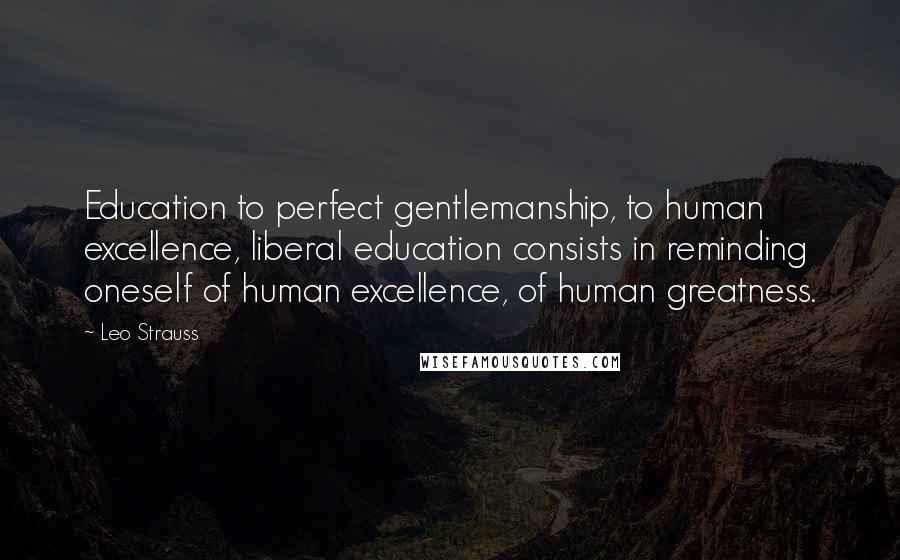 Leo Strauss Quotes: Education to perfect gentlemanship, to human excellence, liberal education consists in reminding oneself of human excellence, of human greatness.