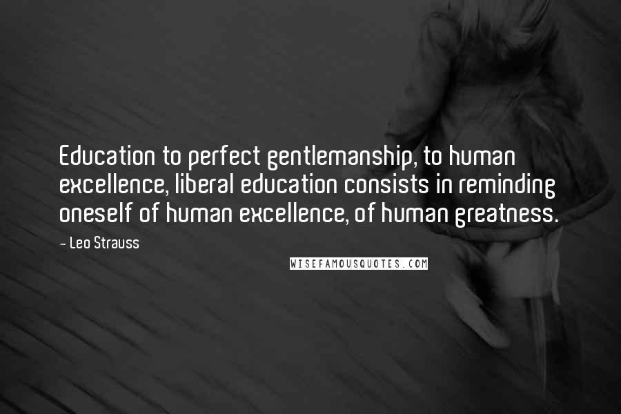 Leo Strauss Quotes: Education to perfect gentlemanship, to human excellence, liberal education consists in reminding oneself of human excellence, of human greatness.
