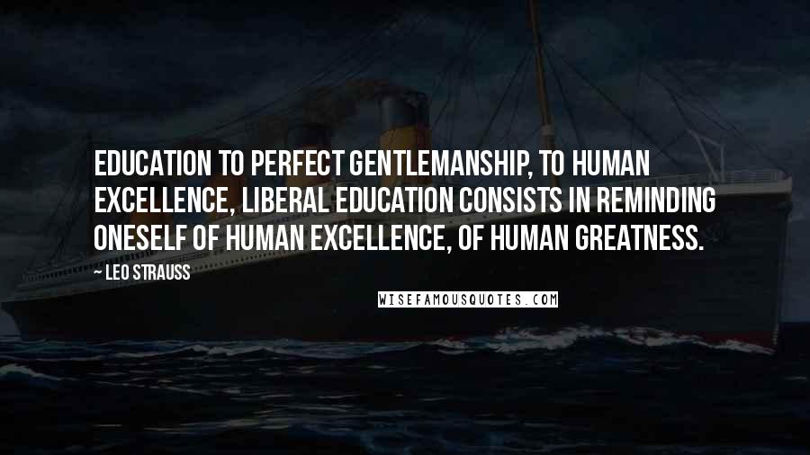 Leo Strauss Quotes: Education to perfect gentlemanship, to human excellence, liberal education consists in reminding oneself of human excellence, of human greatness.