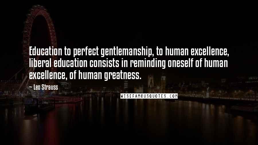 Leo Strauss Quotes: Education to perfect gentlemanship, to human excellence, liberal education consists in reminding oneself of human excellence, of human greatness.