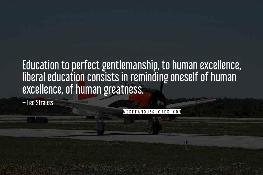 Leo Strauss Quotes: Education to perfect gentlemanship, to human excellence, liberal education consists in reminding oneself of human excellence, of human greatness.
