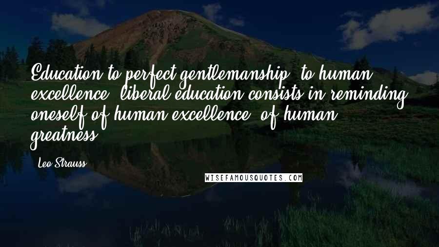 Leo Strauss Quotes: Education to perfect gentlemanship, to human excellence, liberal education consists in reminding oneself of human excellence, of human greatness.