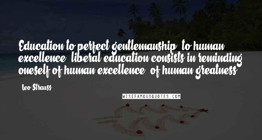 Leo Strauss Quotes: Education to perfect gentlemanship, to human excellence, liberal education consists in reminding oneself of human excellence, of human greatness.