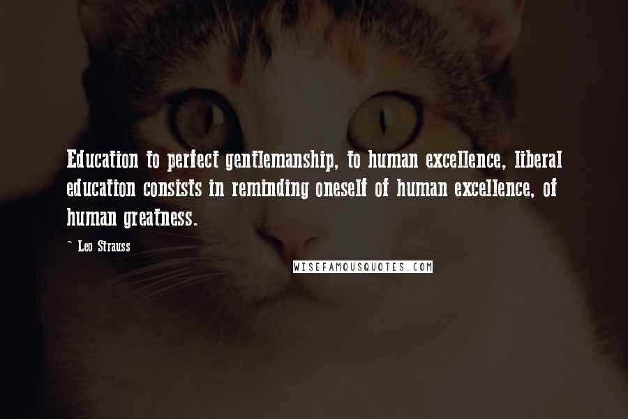 Leo Strauss Quotes: Education to perfect gentlemanship, to human excellence, liberal education consists in reminding oneself of human excellence, of human greatness.
