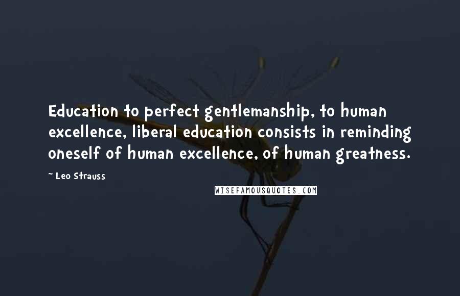 Leo Strauss Quotes: Education to perfect gentlemanship, to human excellence, liberal education consists in reminding oneself of human excellence, of human greatness.