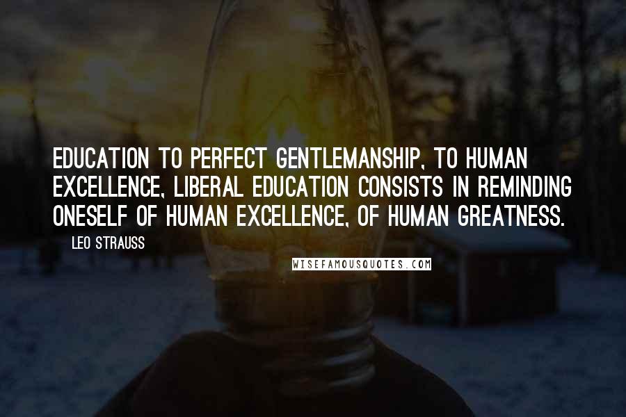 Leo Strauss Quotes: Education to perfect gentlemanship, to human excellence, liberal education consists in reminding oneself of human excellence, of human greatness.