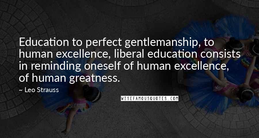 Leo Strauss Quotes: Education to perfect gentlemanship, to human excellence, liberal education consists in reminding oneself of human excellence, of human greatness.