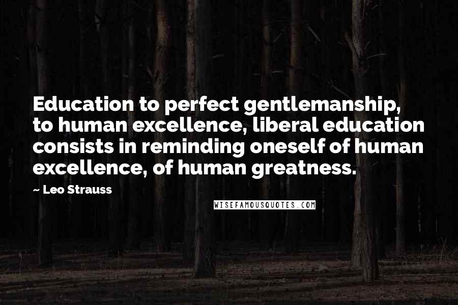Leo Strauss Quotes: Education to perfect gentlemanship, to human excellence, liberal education consists in reminding oneself of human excellence, of human greatness.
