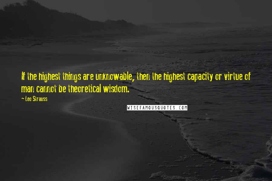Leo Strauss Quotes: If the highest things are unknowable, then the highest capacity or virtue of man cannot be theoretical wisdom.