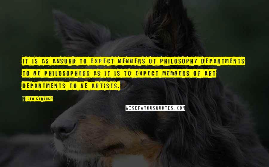 Leo Strauss Quotes: It is as absurd to expect members of philosophy departments to be philosophers as it is to expect members of art departments to be artists.